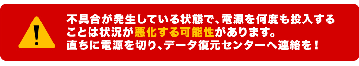 不具合が発生している状態で、電源を何度も投入することは状況が悪化する可能性があります。直ちに電源を切り、データ復元センターへ連絡を！